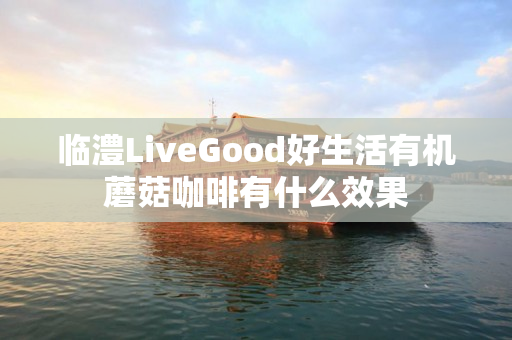 临澧LiveGood好生活有机蘑菇咖啡有什么效果