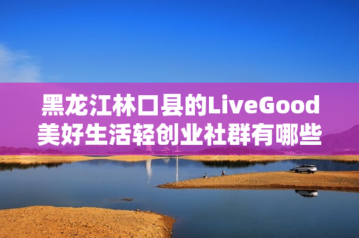 黑龙江林口县的LiveGood美好生活轻创业社群有哪些合作机会