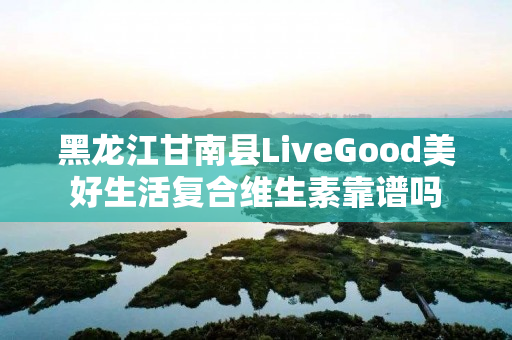 黑龙江甘南县LiveGood美好生活复合维生素靠谱吗