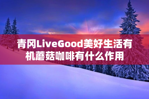 青冈LiveGood美好生活有机蘑菇咖啡有什么作用