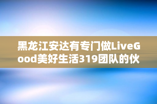 黑龙江安达有专门做LiveGood美好生活319团队的伙伴吗