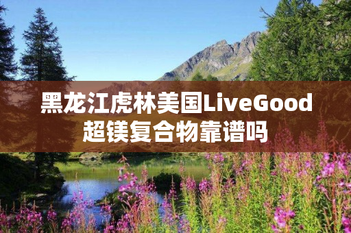 黑龙江虎林美国LiveGood超镁复合物靠谱吗