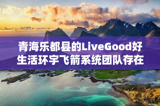 青海乐都县的LiveGood好生活环宇飞箭系统团队存在吗