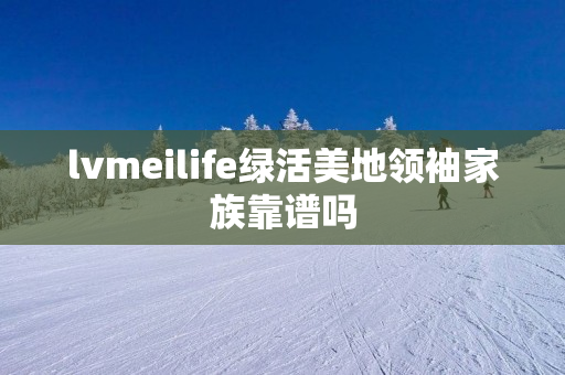 lvmeilife绿活美地领袖家族靠谱吗