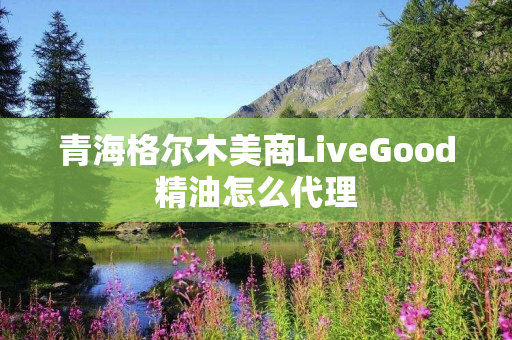 青海格尔木美商LiveGood精油怎么代理