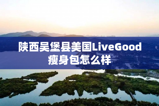 陕西吴堡县美国LiveGood瘦身包怎么样