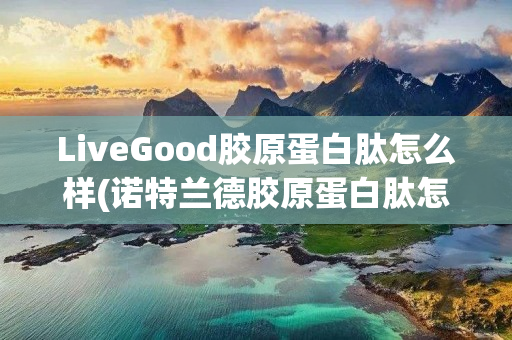 LiveGood胶原蛋白肽怎么样(诺特兰德胶原蛋白肽怎么样)