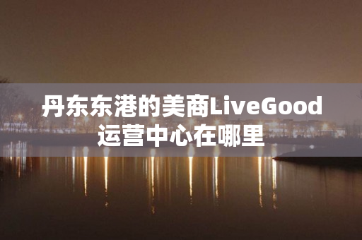 丹东东港的美商LiveGood运营中心在哪里