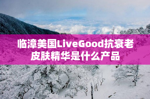 临漳美国LiveGood抗衰老皮肤精华是什么产品