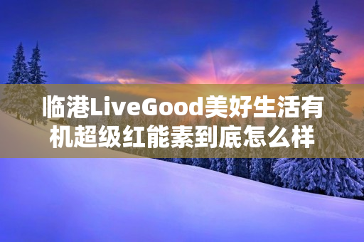 临港LiveGood美好生活有机超级红能素到底怎么样