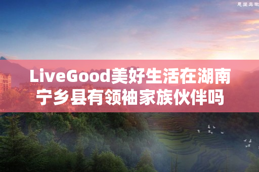 LiveGood美好生活在湖南宁乡县有领袖家族伙伴吗