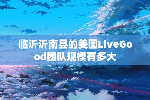 临沂沂南县的美国LiveGood团队规模有多大