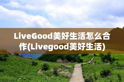 LiveGood美好生活怎么合作(Livegood美好生活)