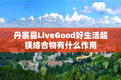 丹寨县LiveGood好生活超镁络合物有什么作用