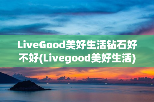 LiveGood美好生活钻石好不好(Livegood美好生活)