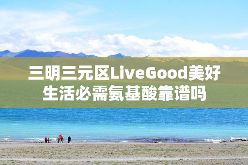 三明三元区LiveGood美好生活必需氨基酸靠谱吗