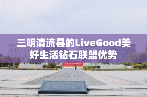 三明清流县的LiveGood美好生活钻石联盟优势