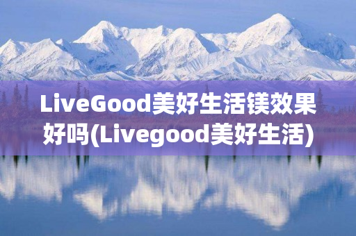 LiveGood美好生活镁效果好吗(Livegood美好生活)