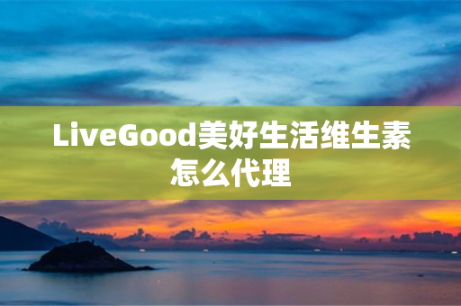 LiveGood美好生活维生素怎么代理