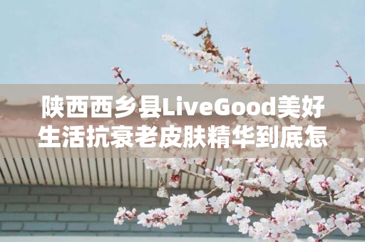 陕西西乡县LiveGood美好生活抗衰老皮肤精华到底怎么样