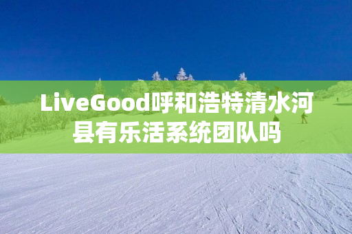 LiveGood呼和浩特清水河县有乐活系统团队吗