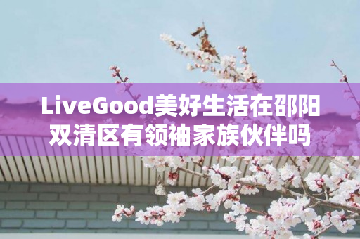 LiveGood美好生活在邵阳双清区有领袖家族伙伴吗