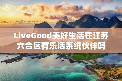 LiveGood美好生活在江苏六合区有乐活系统伙伴吗