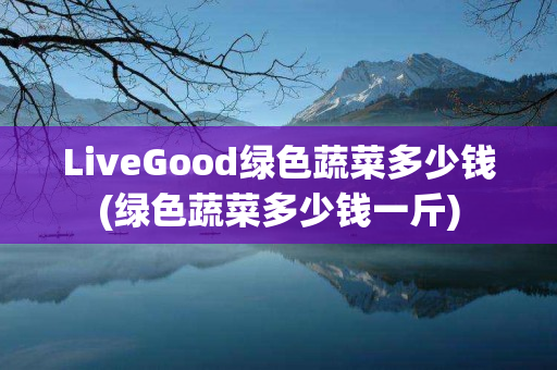 LiveGood绿色蔬菜多少钱(绿色蔬菜多少钱一斤)