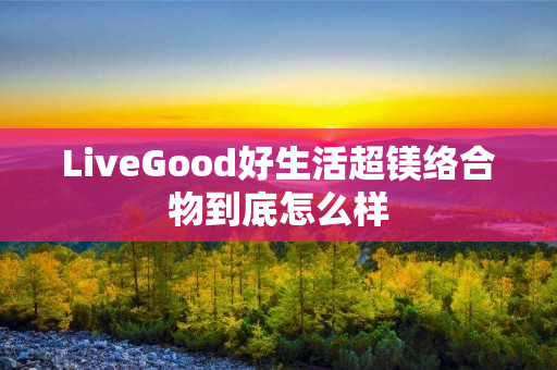 LiveGood好生活超镁络合物到底怎么样