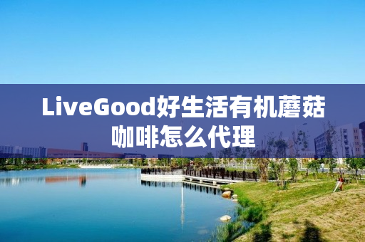 LiveGood好生活有机蘑菇咖啡怎么代理