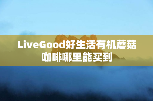 LiveGood好生活有机蘑菇咖啡哪里能买到