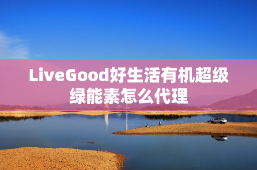 LiveGood好生活有机超级绿能素怎么代理