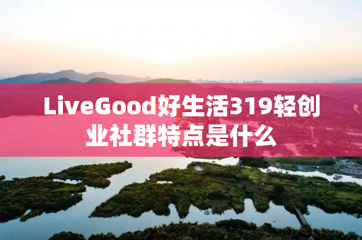 LiveGood好生活319轻创业社群特点是什么