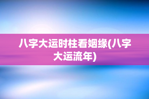 八字大运时柱看姻缘(八字大运流年)