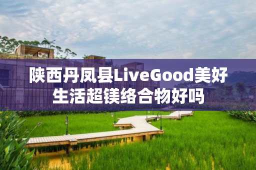 陕西丹凤县LiveGood美好生活超镁络合物好吗