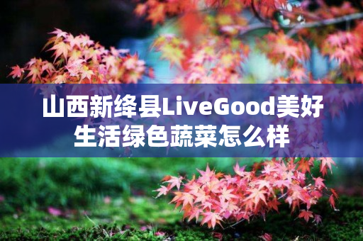 山西新绛县LiveGood美好生活绿色蔬菜怎么样