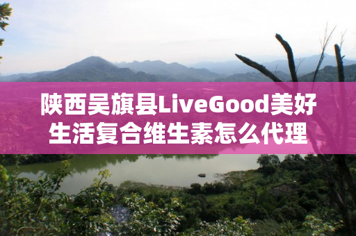 陕西吴旗县LiveGood美好生活复合维生素怎么代理