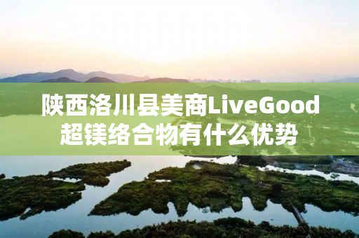 陕西洛川县美商LiveGood超镁络合物有什么优势