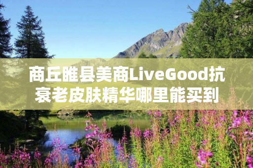 商丘睢县美商LiveGood抗衰老皮肤精华哪里能买到