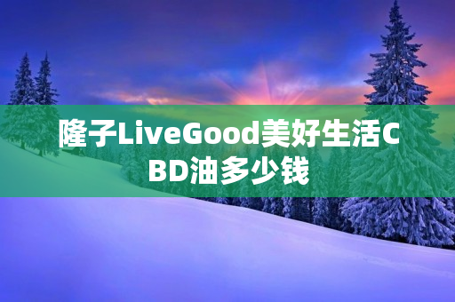 隆子LiveGood美好生活CBD油多少钱