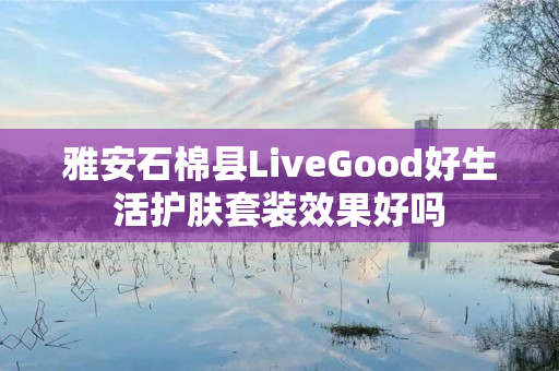 雅安石棉县LiveGood好生活护肤套装效果好吗