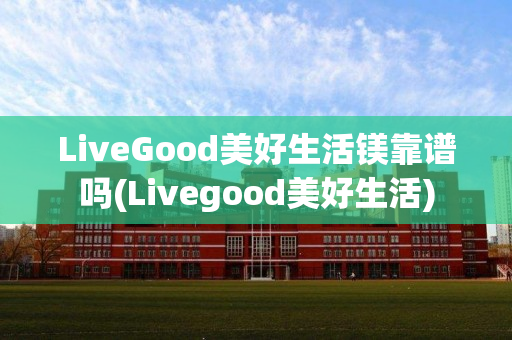 LiveGood美好生活镁靠谱吗(Livegood美好生活)