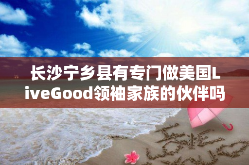 长沙宁乡县有专门做美国LiveGood领袖家族的伙伴吗