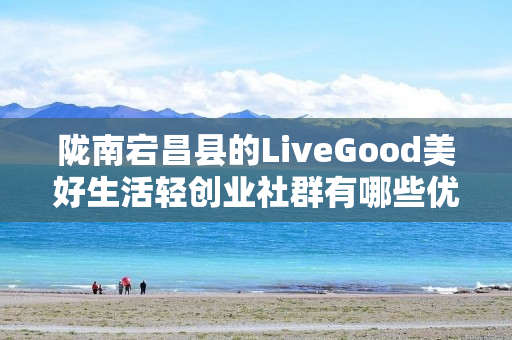 陇南宕昌县的LiveGood美好生活轻创业社群有哪些优势