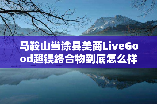 马鞍山当涂县美商LiveGood超镁络合物到底怎么样